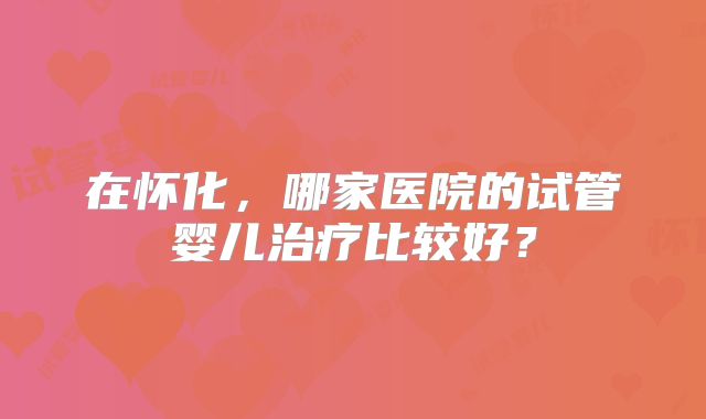 在怀化,哪家医院的试管婴儿治疗比较好?
