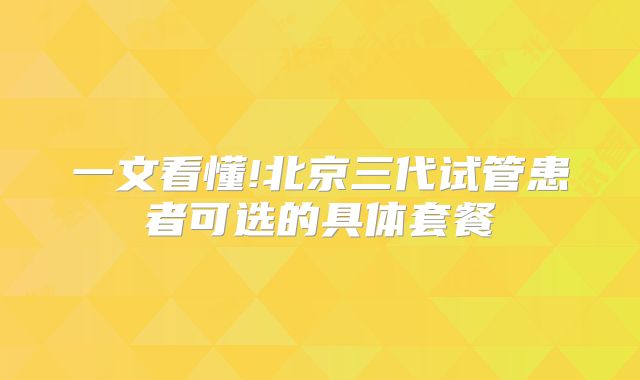 一文看懂!北京三代试管患者可选的具体套餐