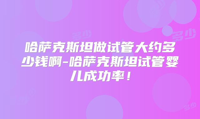 哈萨克斯坦做试管大约多少钱啊-哈萨克斯坦试管婴儿成功率！
