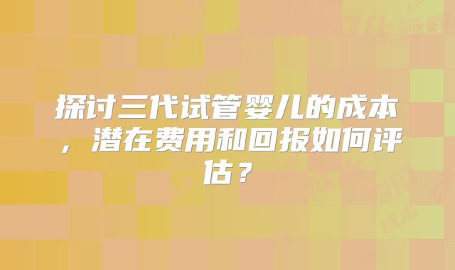 探讨三代试管婴儿的成本，潜在费用和回报如何评估？