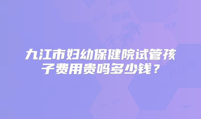 九江市妇幼保健院试管孩子费用贵吗多少钱？