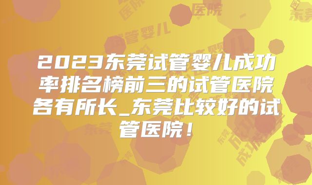 2023东莞试管婴儿成功率排名榜前三的试管医院各有所长_东莞比较好的试管医院！