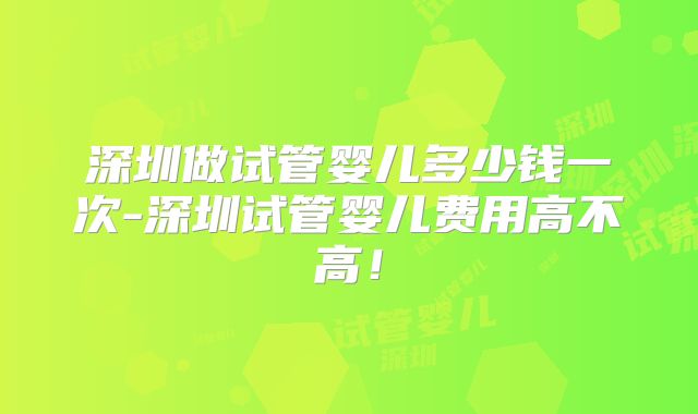 深圳做试管婴儿多少钱一次-深圳试管婴儿费用高不高!