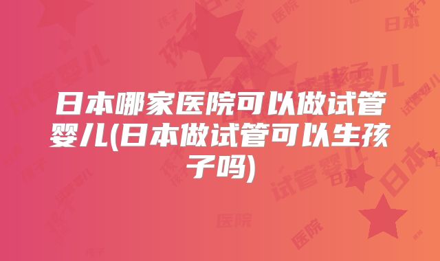 日本哪家医院可以做试管婴儿(日本做试管可以生孩子吗)