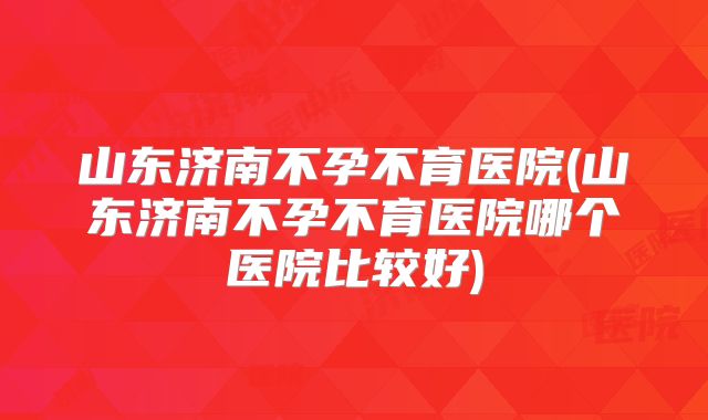 山东济南不孕不育医院(山东济南不孕不育医院哪个医院比较好)