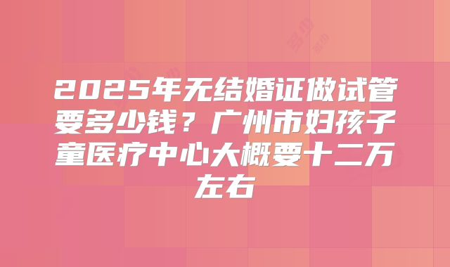 2025年无结婚证做试管要多少钱?广州市妇孩子童医疗中心大概要十二万左右