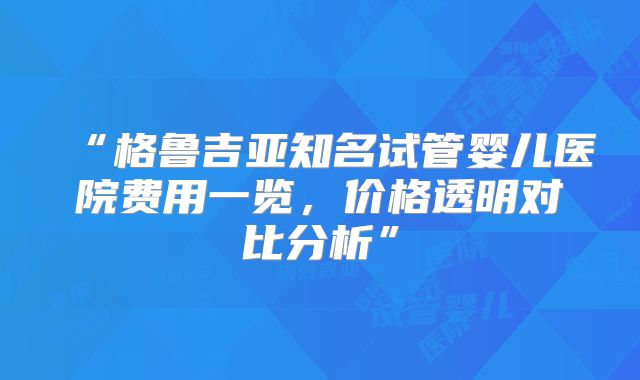 “格鲁吉亚知名试管婴儿医院费用一览，价格透明对比分析”