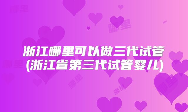 浙江哪里可以做三代试管(浙江省第三代试管婴儿)