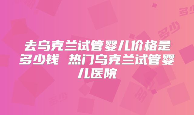 去乌克兰试管婴儿价格是多少钱 热门乌克兰试管婴儿医院