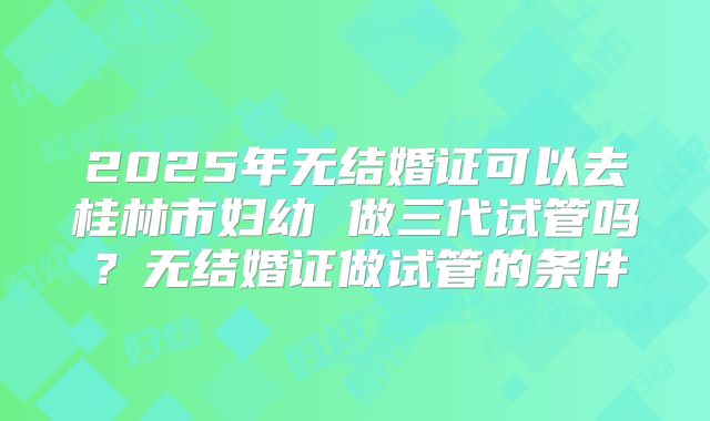 2025年无结婚证可以去桂林市妇幼 做三代试管吗？无结婚证做试管的条件