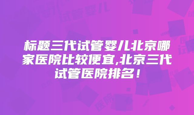 标题三代试管婴儿北京哪家医院比较便宜,北京三代试管医院排名！
