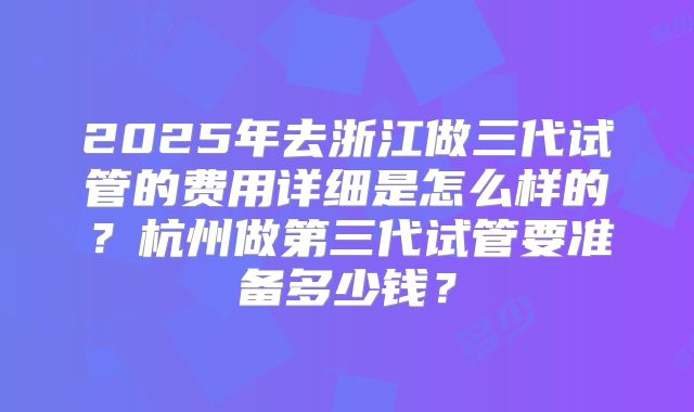 2025年去浙江做三代试管的费用详细是怎么样的？杭州做第三代试管要准备多少钱？