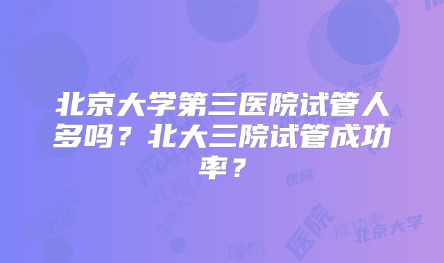 北京大学第三医院试管人多吗？北大三院试管成功率？
