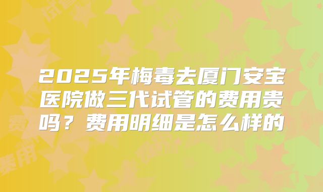 2025年梅毒去厦门安宝医院做三代试管的费用贵吗？费用明细是怎么样的