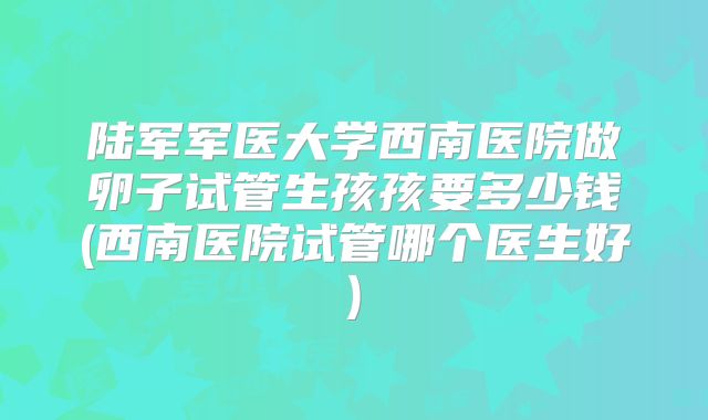 陆军军医大学西南医院做卵子试管生孩孩要多少钱(西南医院试管哪个医生好)