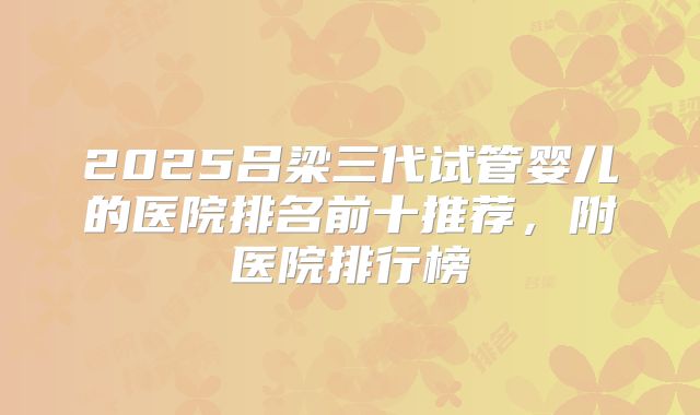 2025吕梁三代试管婴儿的医院排名前十推荐,附医院排行榜