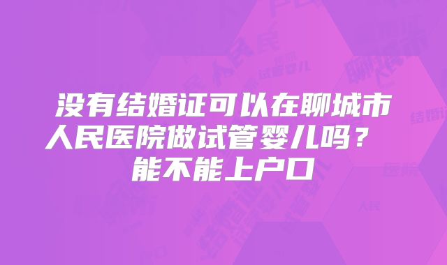 没有结婚证可以在聊城市人民医院做试管婴儿吗？ 能不能上户口