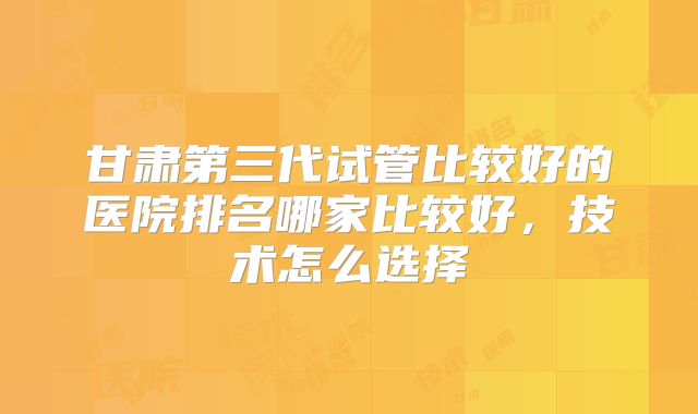 甘肃第三代试管比较好的医院排名哪家比较好,技术怎么选择