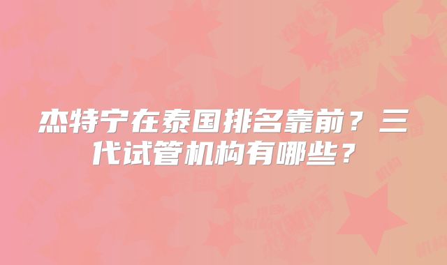 杰特宁在泰国排名靠前？三代试管机构有哪些？