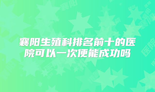 襄阳生殖科排名前十的医院可以一次便能成功吗