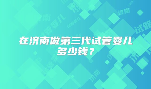 在济南做第三代试管婴儿多少钱?