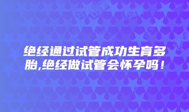 绝经通过试管成功生育多胎,绝经做试管会怀孕吗!