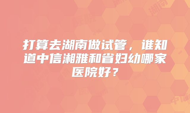 打算去湖南做试管，谁知道中信湘雅和省妇幼哪家医院好？