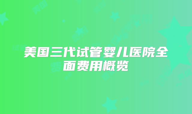 美国三代试管婴儿医院全面费用概览