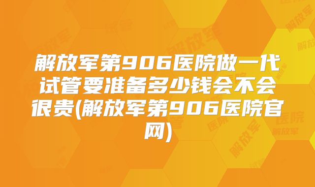 解放军第906医院做一代试管要准备多少钱会不会很贵(解放军第906医院官网)