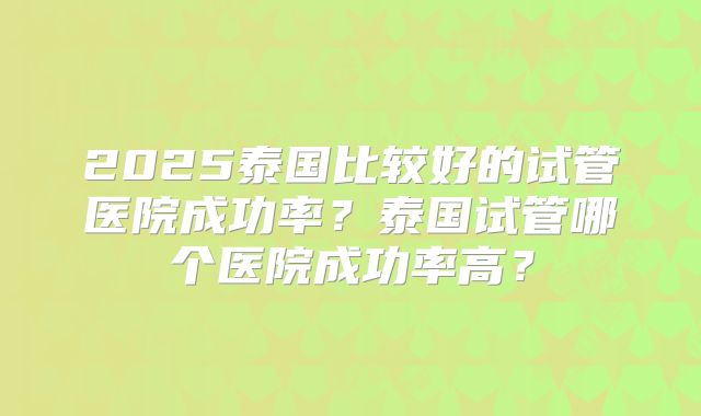 2025泰国比较好的试管医院成功率?泰国试管哪个医院成功率高?