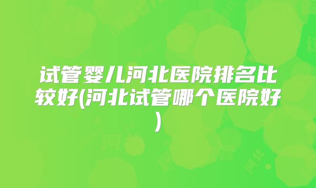 试管婴儿河北医院排名比较好(河北试管哪个医院好)