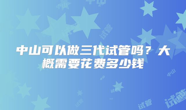 中山可以做三代试管吗?大概需要花费多少钱