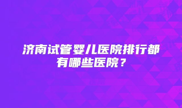 济南试管婴儿医院排行都有哪些医院？