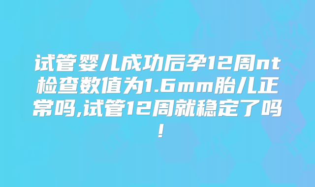 试管婴儿成功后孕12周nt检查数值为1.6mm胎儿正常吗,试管12周就稳定了吗!