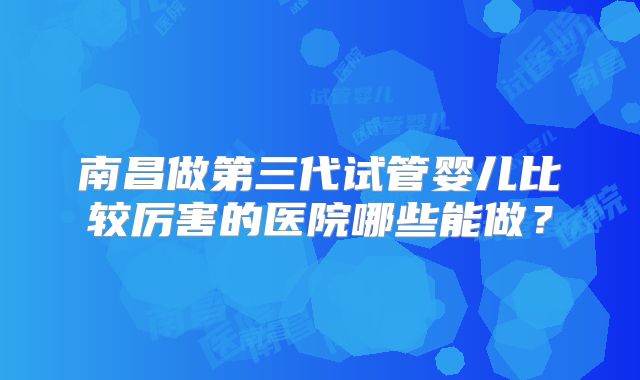 南昌做第三代试管婴儿比较厉害的医院哪些能做?