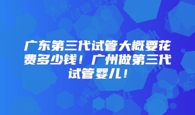 广东第三代试管大概要花费多少钱!广州做第三代试管婴儿!