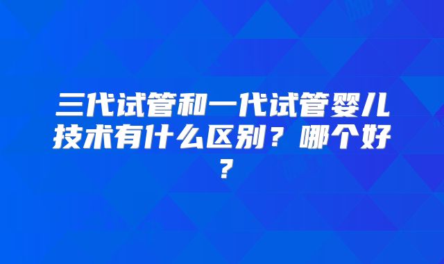 三代试管和一代试管婴儿技术有什么区别?哪个好?