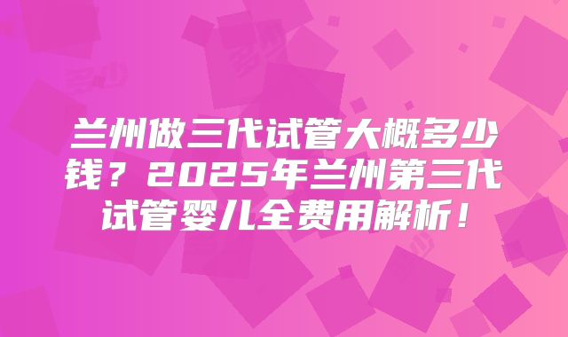 兰州做三代试管大概多少钱?2025年兰州第三代试管婴儿全费用解析!