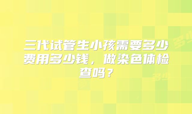 三代试管生小孩需要多少费用多少钱,做染色体检查吗?