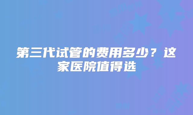 第三代试管的费用多少？这家医院值得选