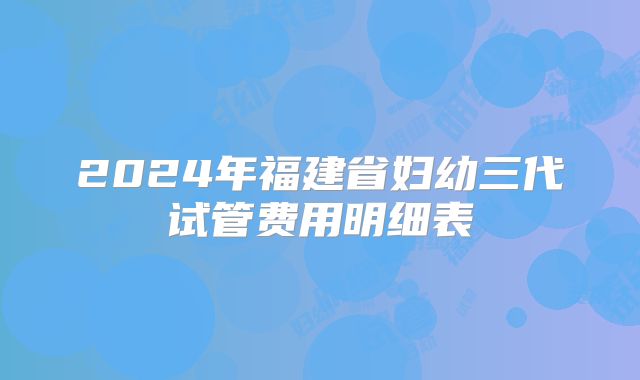 2024年福建省妇幼三代试管费用明细表