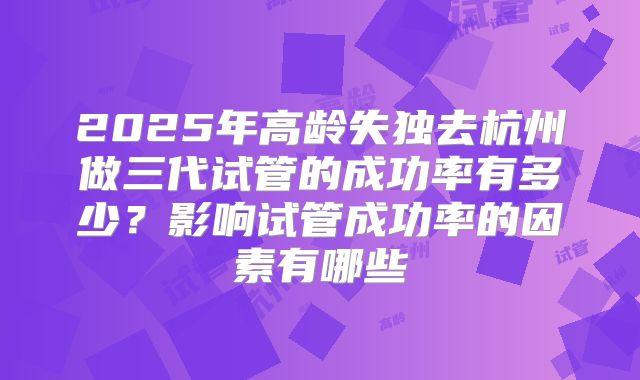 2025年高龄失独去杭州做三代试管的成功率有多少？影响试管成功率的因素有哪些