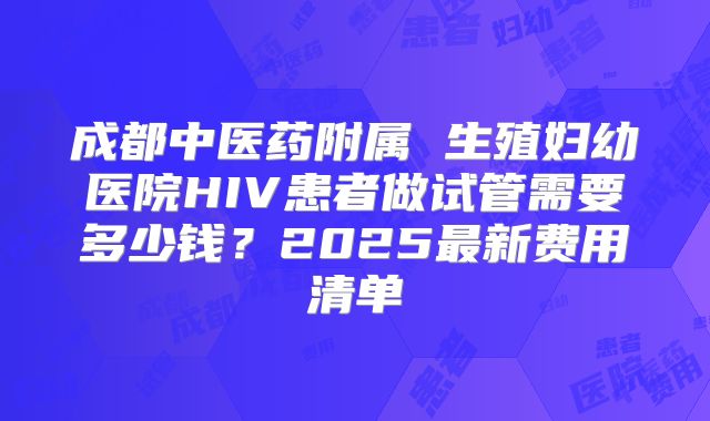 成都中医药附属 生殖妇幼医院HIV患者做试管需要多少钱？2025最新费用清单
