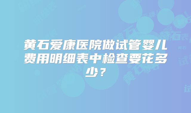 黄石爱康医院做试管婴儿费用明细表中检查要花多少？