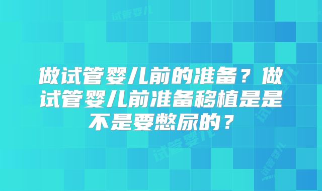 做试管婴儿前的准备?做试管婴儿前准备移植是是不是要憋尿的?