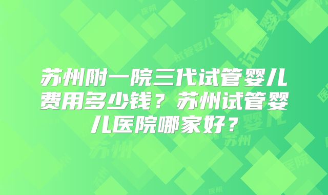 苏州附一院三代试管婴儿费用多少钱？苏州试管婴儿医院哪家好？