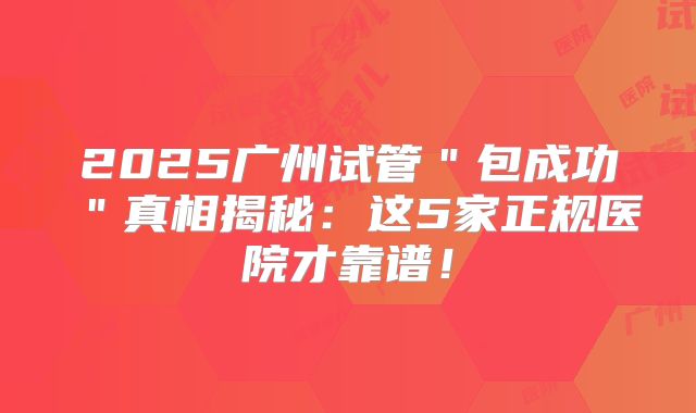 2025广州试管＂包成功＂真相揭秘：这5家正规医院才靠谱！