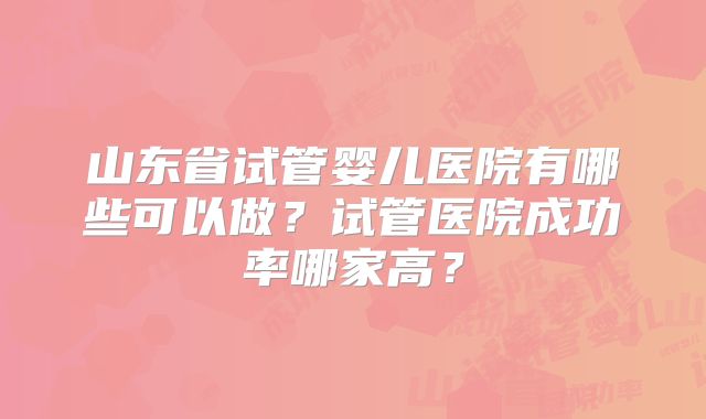 山东省试管婴儿医院有哪些可以做？试管医院成功率哪家高？