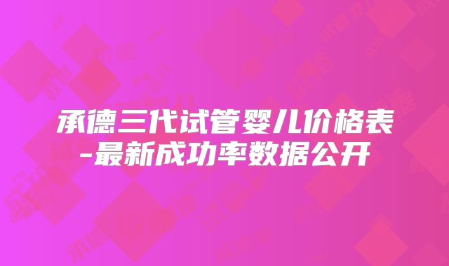 承德三代试管婴儿价格表-最新成功率数据公开