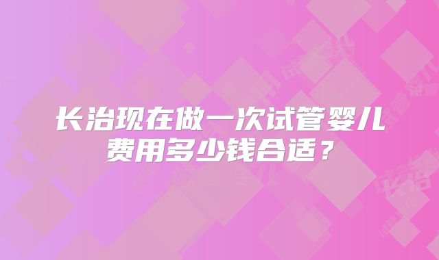 长治现在做一次试管婴儿费用多少钱合适？